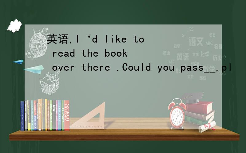 英语,I‘d like to read the book over there .Could you pass__,pl