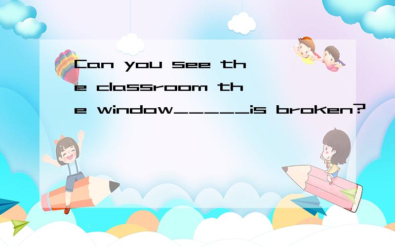 Can you see the classroom the window_____is broken?