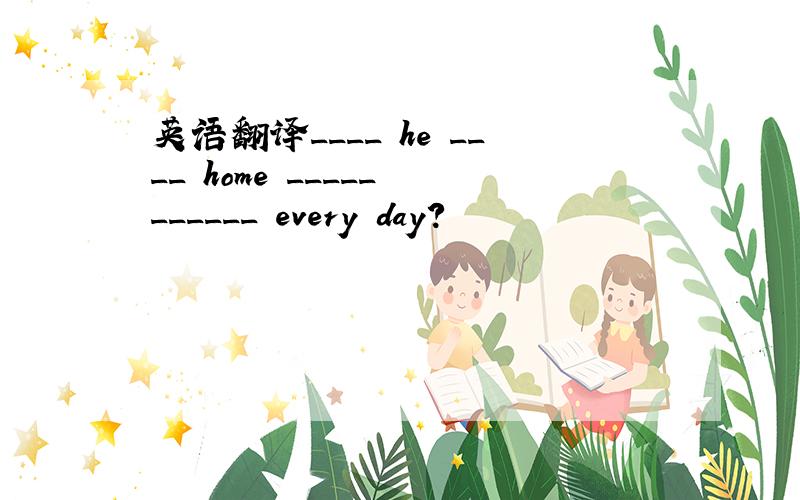 英语翻译____ he ____ home _____ ______ every day?