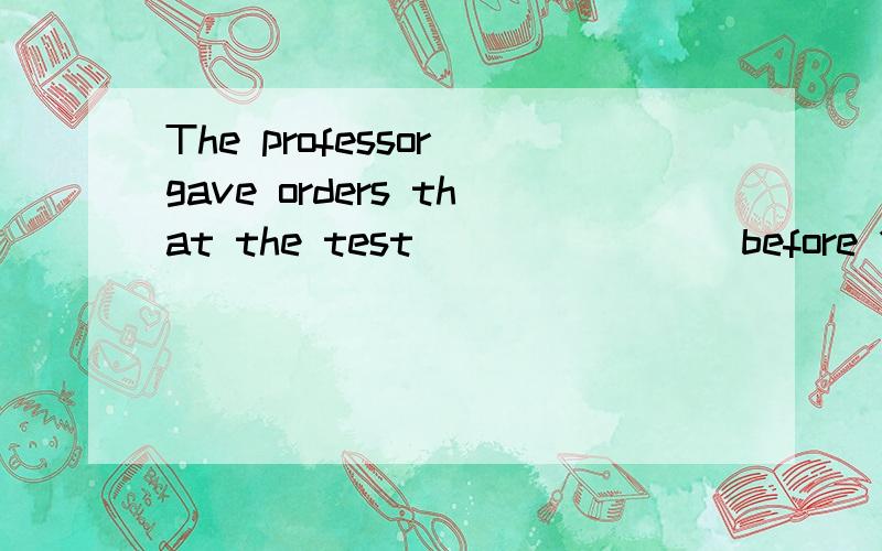 The professor gave orders that the test _______ before 10:30