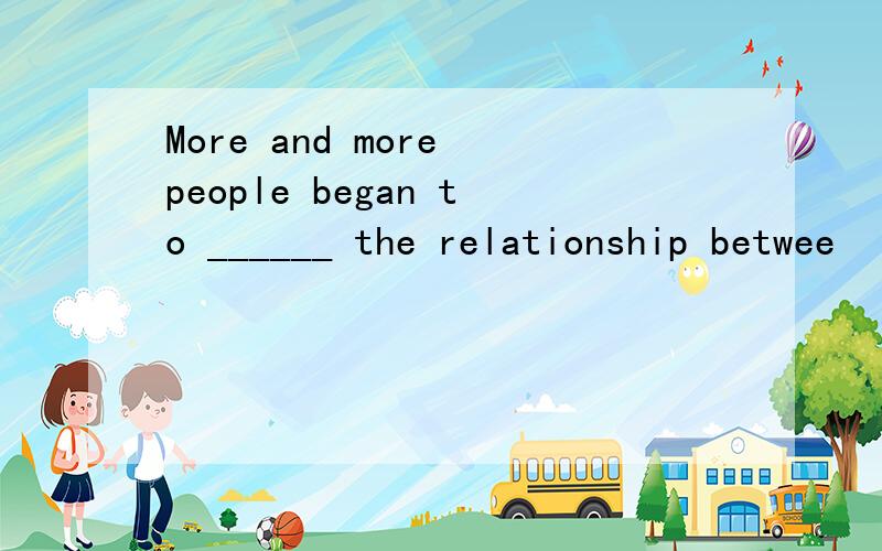 More and more people began to ______ the relationship betwee