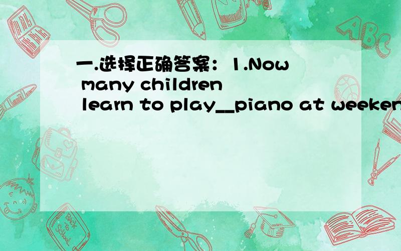 一.选择正确答案：1.Now many children learn to play__piano at weekend
