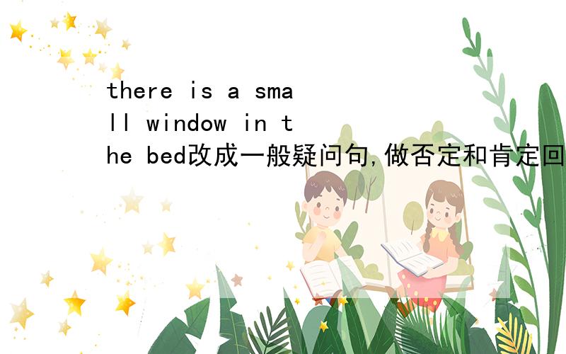 there is a small window in the bed改成一般疑问句,做否定和肯定回答.