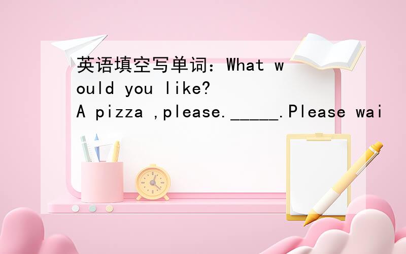 英语填空写单词：What would you like?A pizza ,please._____.Please wai