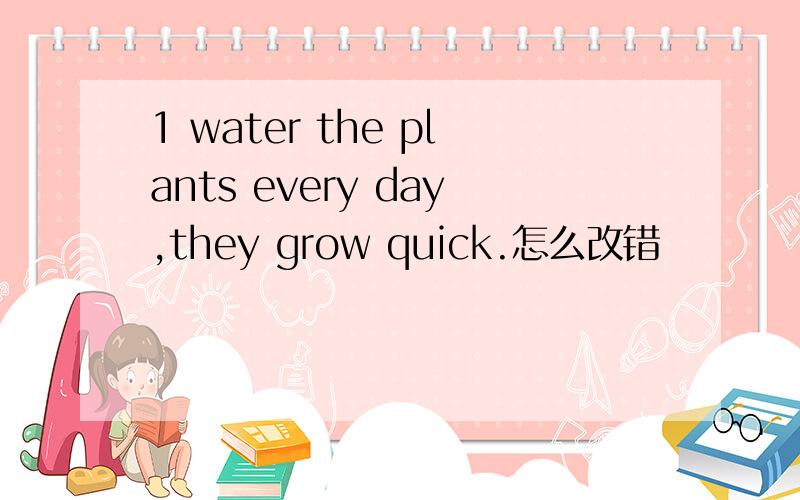 1 water the plants every day,they grow quick.怎么改错