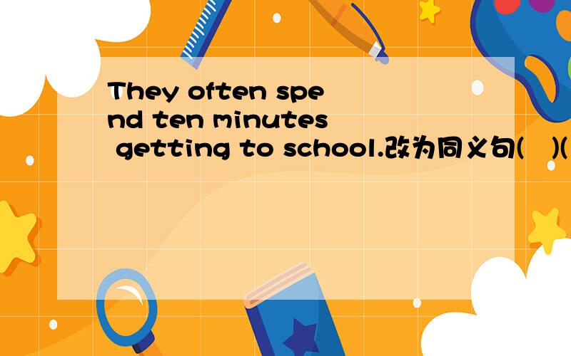 They often spend ten minutes getting to school.改为同义句(　)(　)(