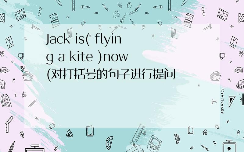 Jack is( flying a kite )now (对打括号的句子进行提问