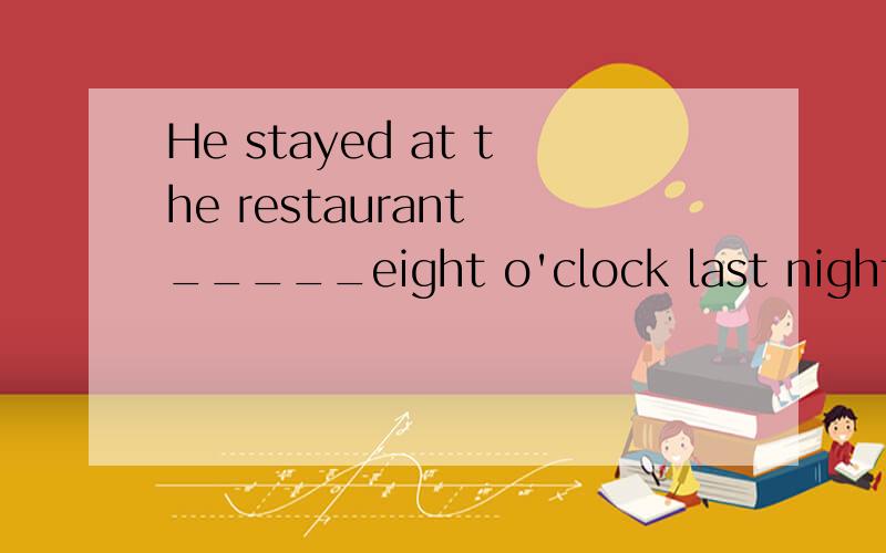 He stayed at the restaurant _____eight o'clock last night A.