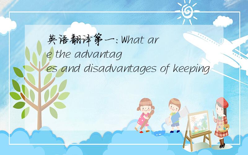 英语翻译第一：What are the advantages and disadvantages of keeping