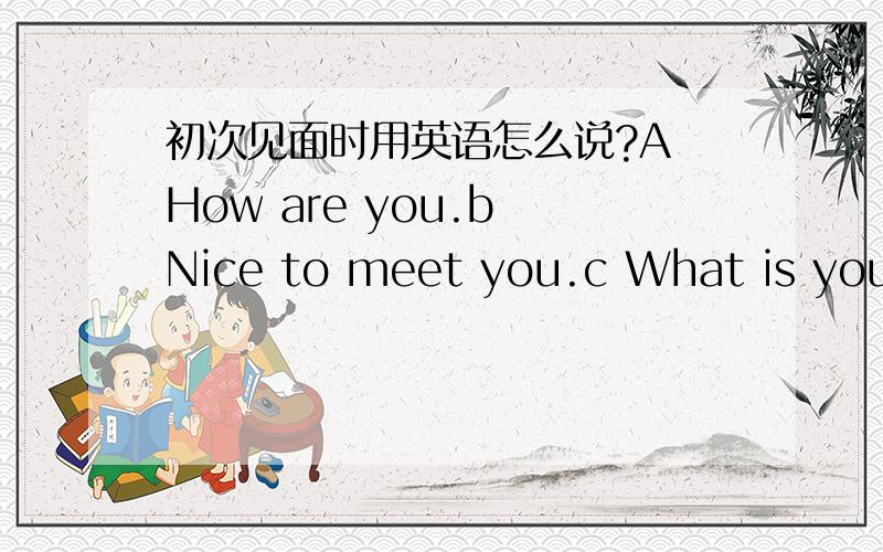 初次见面时用英语怎么说?A How are you.b Nice to meet you.c What is your