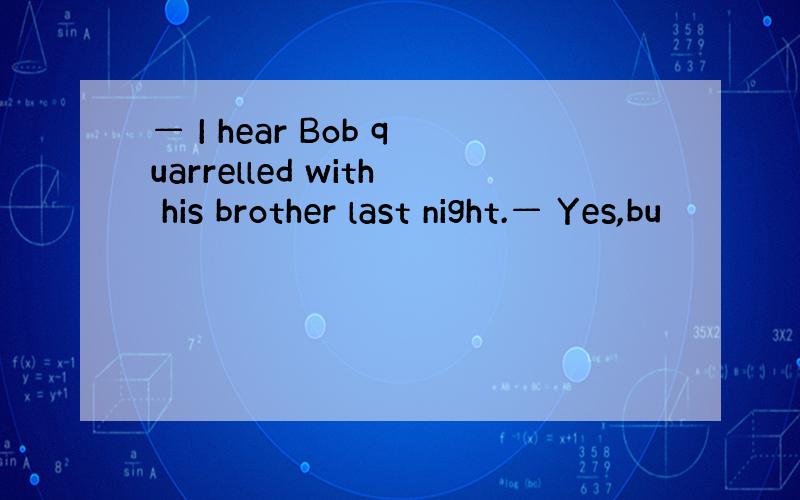 — I hear Bob quarrelled with his brother last night.— Yes,bu