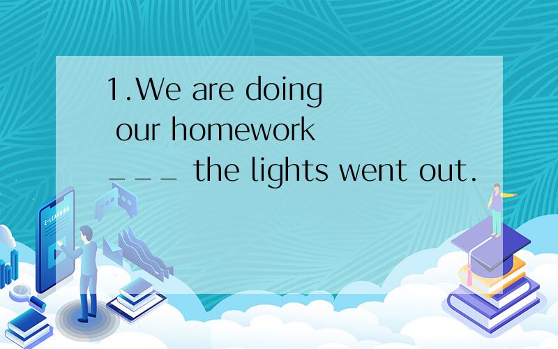 1.We are doing our homework ___ the lights went out.