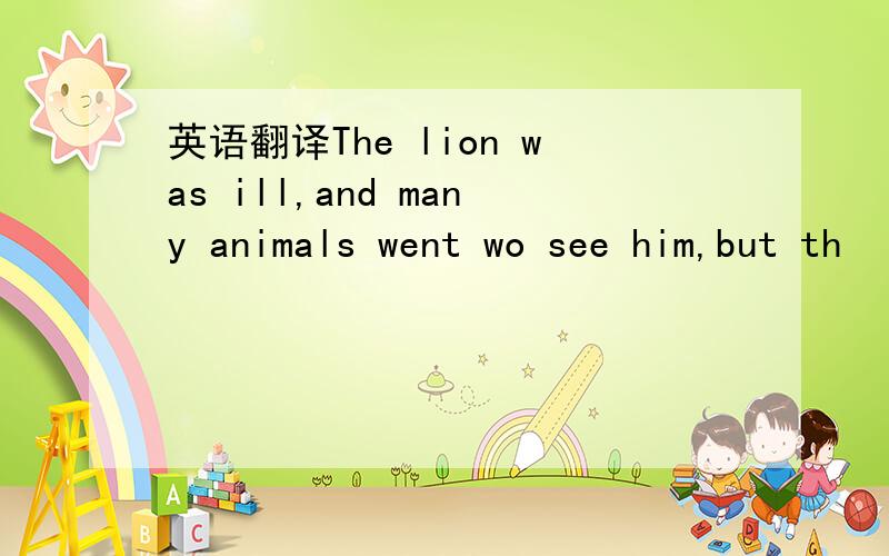 英语翻译The lion was ill,and many animals went wo see him,but th