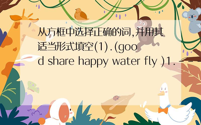 从方框中选择正确的词,并用其适当形式填空(1).(good share happy water fly )1.--- W