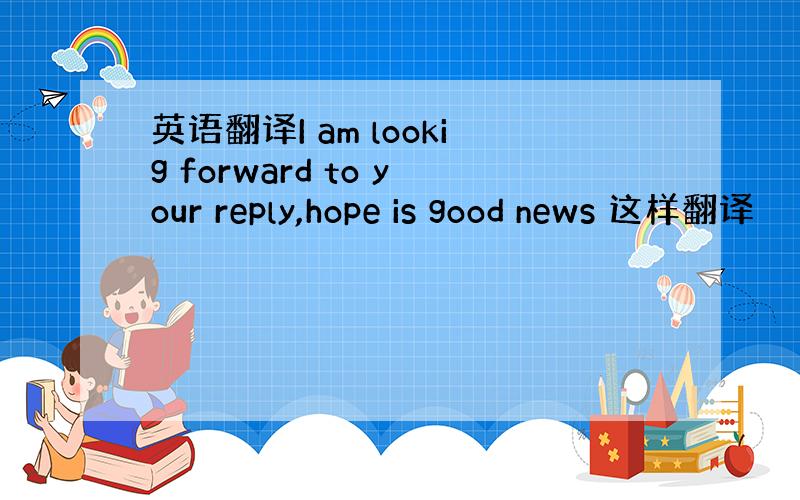 英语翻译I am lookig forward to your reply,hope is good news 这样翻译