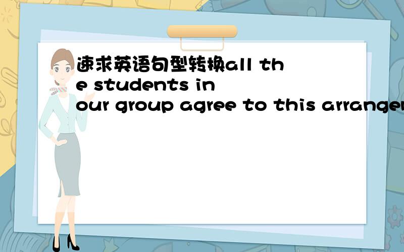速求英语句型转换all the students in our group agree to this arrangem