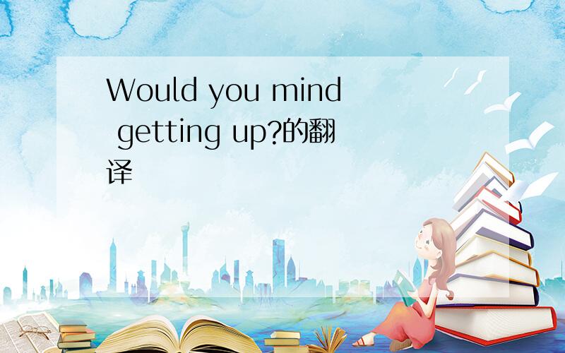 Would you mind getting up?的翻译
