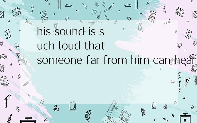 his sound is such loud that someone far from him can hear hi