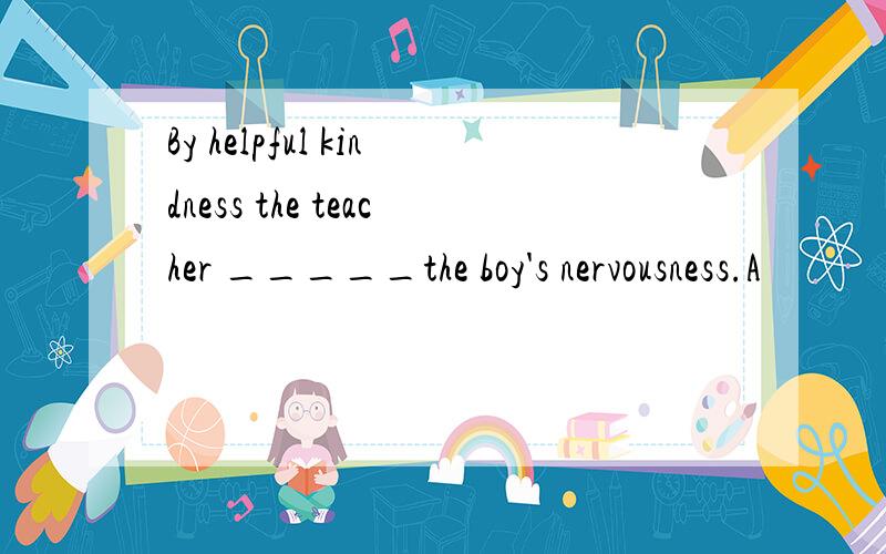 By helpful kindness the teacher _____the boy's nervousness.A