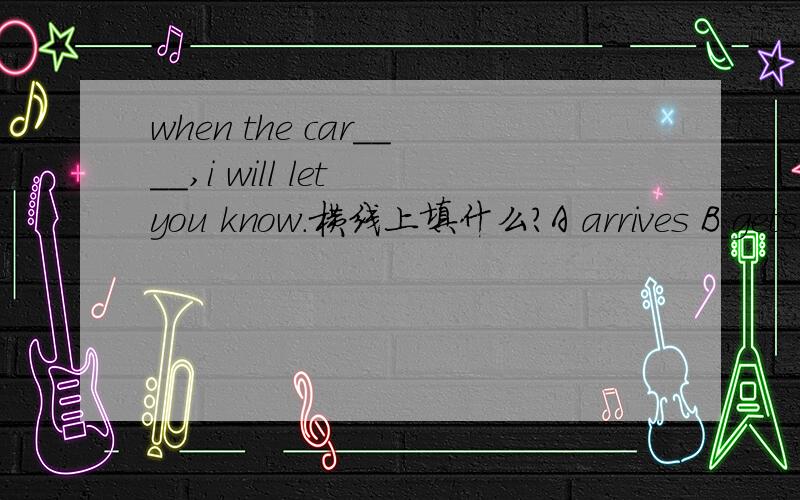 when the car____,i will let you know.横线上填什么?A arrives B gets