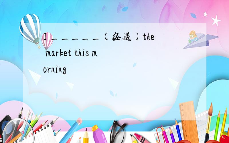 I _____(经过)the market this morning
