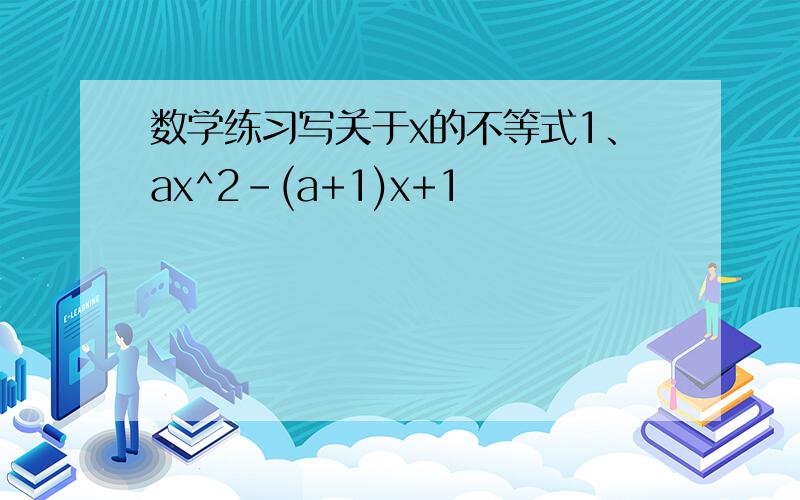数学练习写关于x的不等式1、ax^2-(a+1)x+1