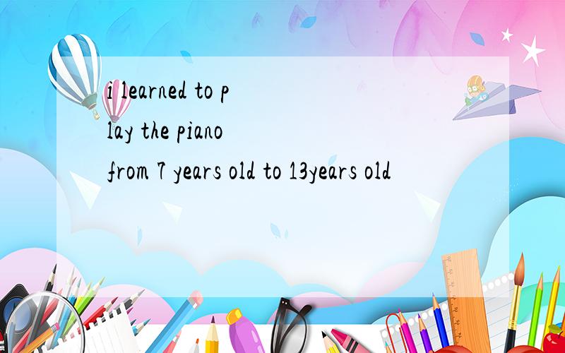 i learned to play the piano from 7 years old to 13years old