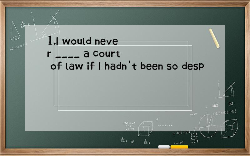 1.I would never ____ a court of law if I hadn't been so desp