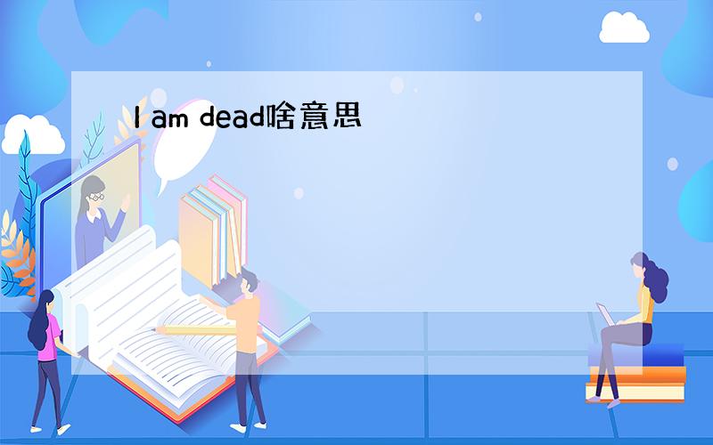 I am dead啥意思