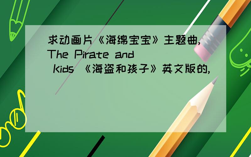 求动画片《海绵宝宝》主题曲,The Pirate and Kids 《海盗和孩子》英文版的,