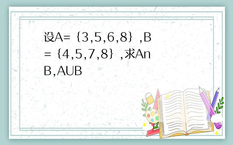 设A=｛3,5,6,8｝,B=｛4,5,7,8｝,求AnB,AUB