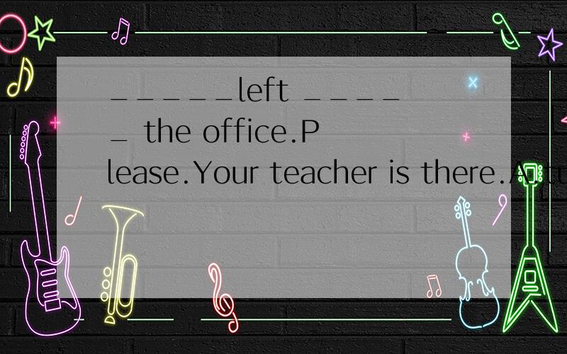_____left _____ the office.Please.Your teacher is there.A.tu