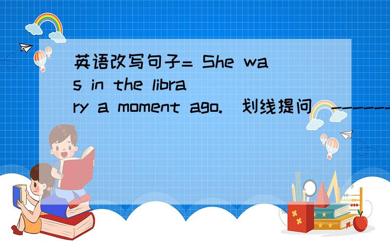 英语改写句子= She was in the library a moment ago.(划线提问)----------