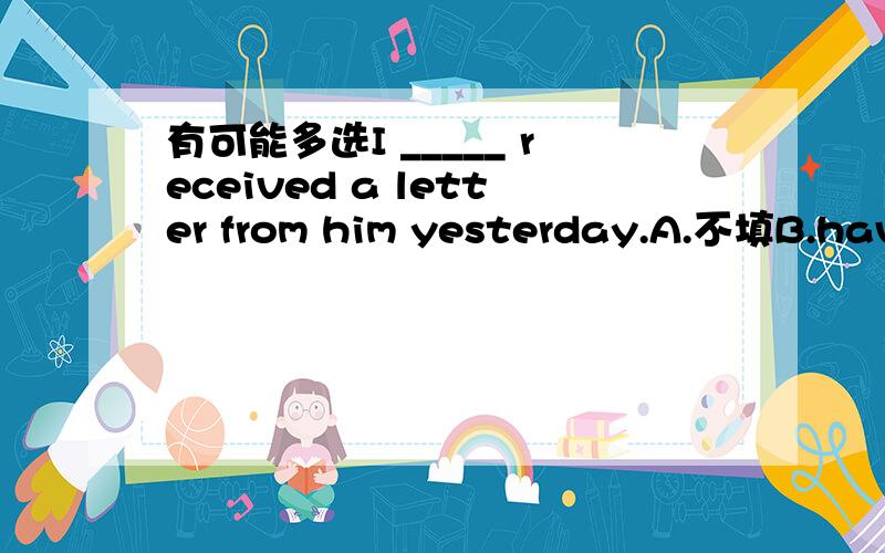 有可能多选I _____ received a letter from him yesterday.A.不填B.have