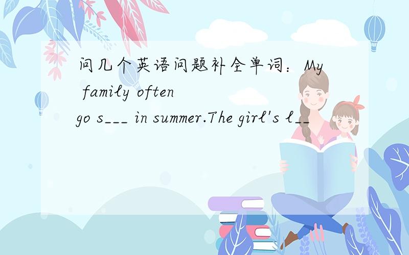 问几个英语问题补全单词：My family often go s___ in summer.The girl's l__