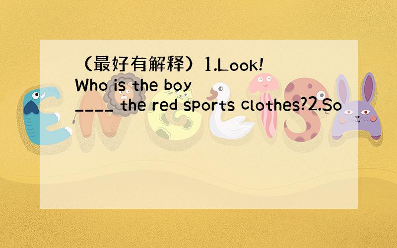 （最好有解释）1.Look!Who is the boy____ the red sports clothes?2.So
