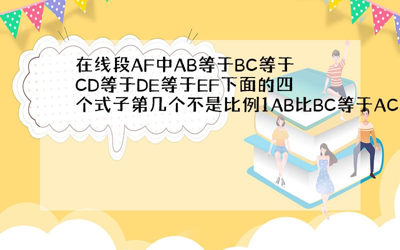 在线段AF中AB等于BC等于CD等于DE等于EF下面的四个式子第几个不是比例1AB比BC等于AC比DF.2AE比CD等于