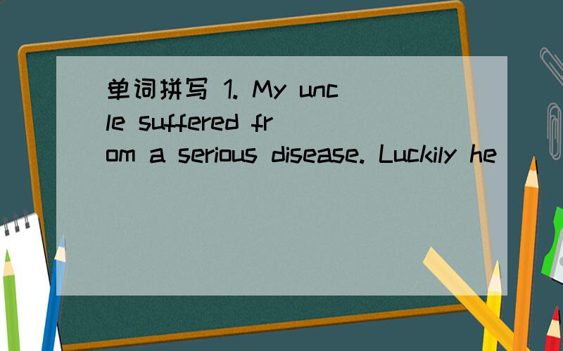 单词拼写 1. My uncle suffered from a serious disease. Luckily he