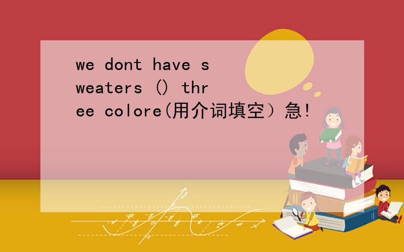 we dont have sweaters () three colore(用介词填空）急!