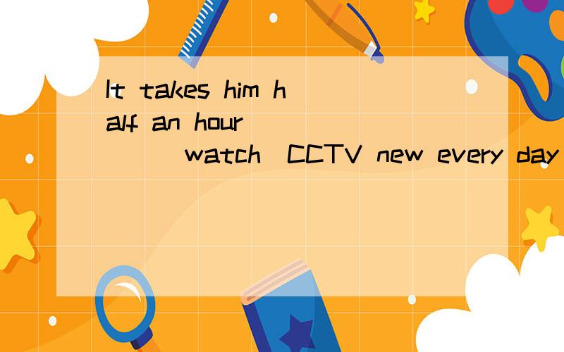 It takes him half an hour ____(watch)CCTV new every day We _