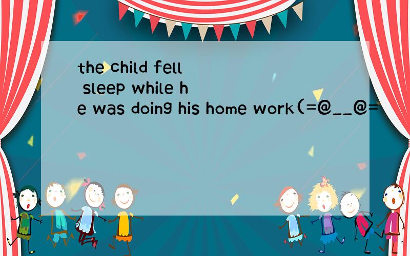 the child fell sleep while he was doing his home work(=@__@=