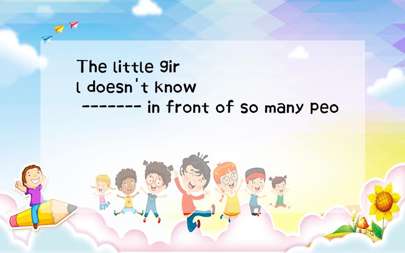 The little girl doesn't know ------- in front of so many peo