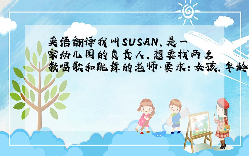 英语翻译我叫SUSAN,是一家幼儿园的负责人,想要找两名教唱歌和跳舞的老师.要求：女孩,年龄在18-22岁之间,能歌善舞