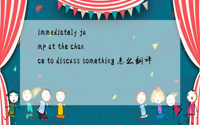 immediately jump at the chance to discuss something 怎么翻译