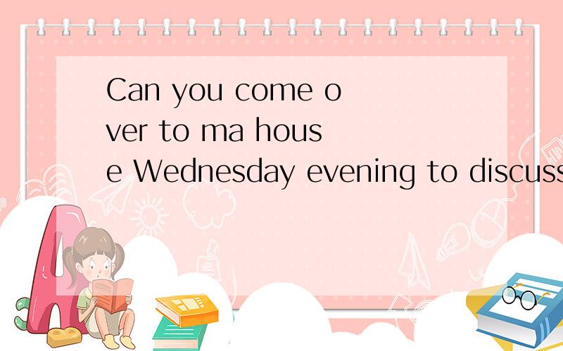 Can you come over to ma house Wednesday evening to discuss t