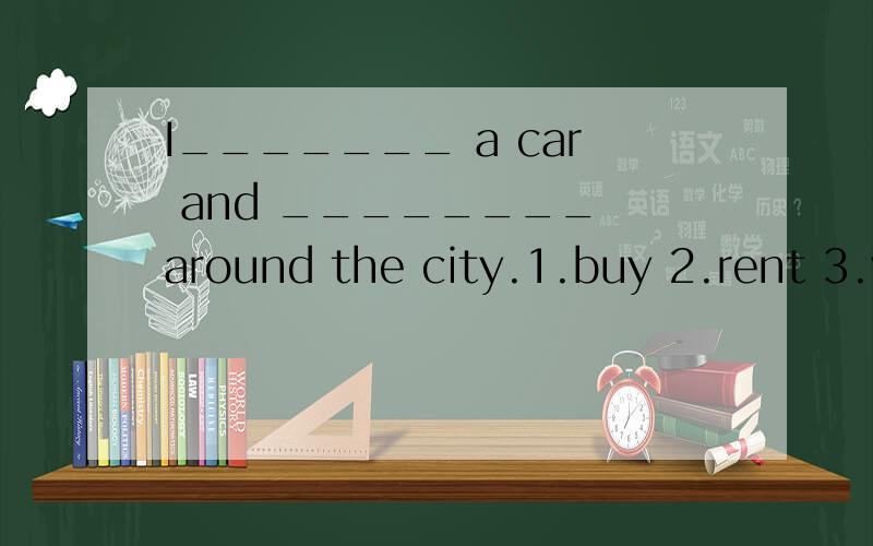 I_______ a car and ________ around the city.1.buy 2.rent 3.v