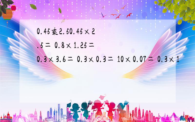 0.45乘2.50.45×2.5＝ 0.8×1.25＝ 0.3×3.6＝ 0.3×0.3＝ 10×0.07＝ 0.3×1