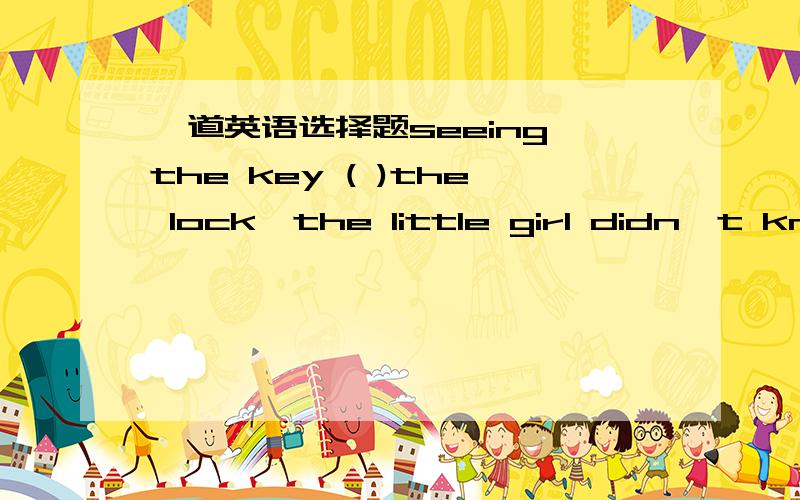 一道英语选择题seeing the key ( )the lock,the little girl didn't kno