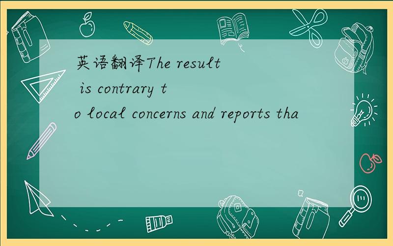 英语翻译The result is contrary to local concerns and reports tha