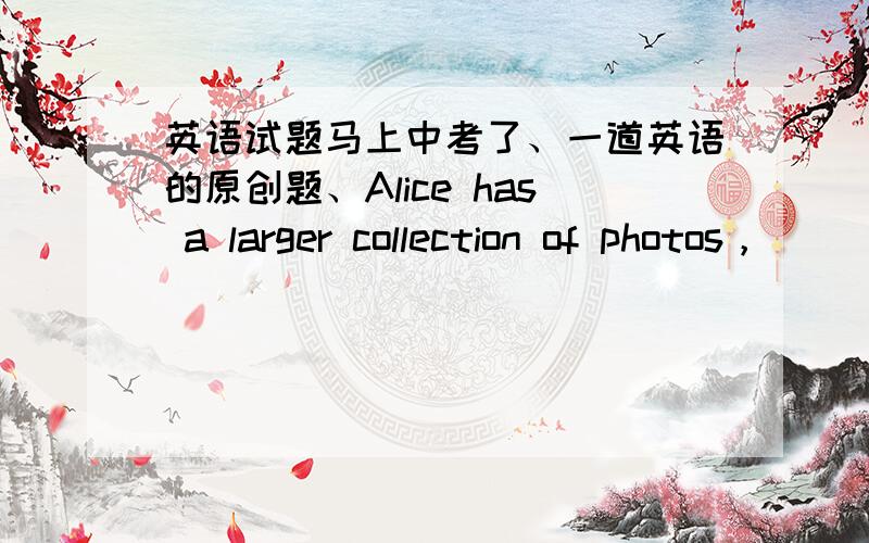 英语试题马上中考了、一道英语的原创题、Alice has a larger collection of photos，_